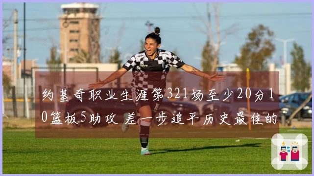 约基奇职业生涯第321场至少20分10篮板5助攻 差一步追平历史最佳的天勾