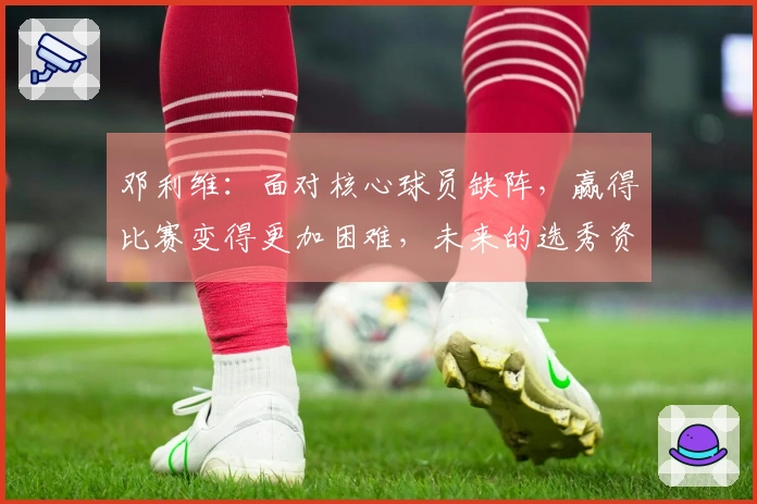 邓利维：面对核心球员缺阵，赢得比赛变得更加困难，未来的选秀资源将愈发珍贵