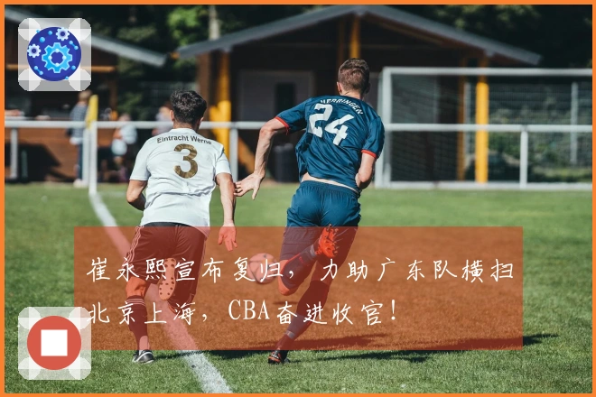 崔永熙宣布复归，力助广东队横扫北京上海，CBA奋进收官！