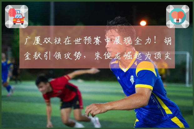 广厦双核在世预赛中展现全力！胡金秋引领攻势，朱俊龙崛起为顶尖3D球员
