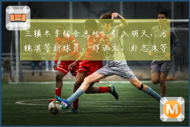 三镇冬季转会总结：引入明天、方镜淇等新球员，邓涵文、朴志洙等离开球队