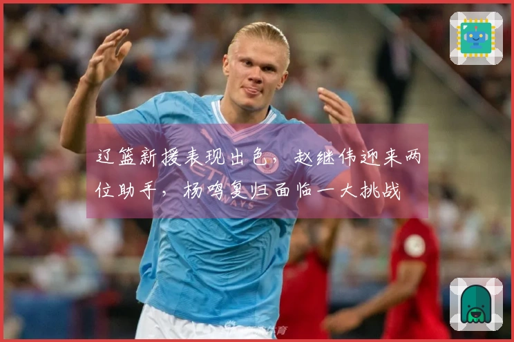 辽篮新援表现出色，赵继伟迎来两位助手，杨鸣复归面临一大挑战