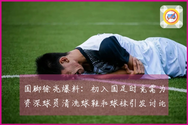 国脚徐亮爆料：初入国足时竟需为资深球员清洗球鞋和球袜引发讨论
