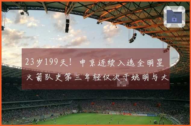 23岁199天！申京连续入选全明星 火箭队史第三年轻仅次于姚明与大梦