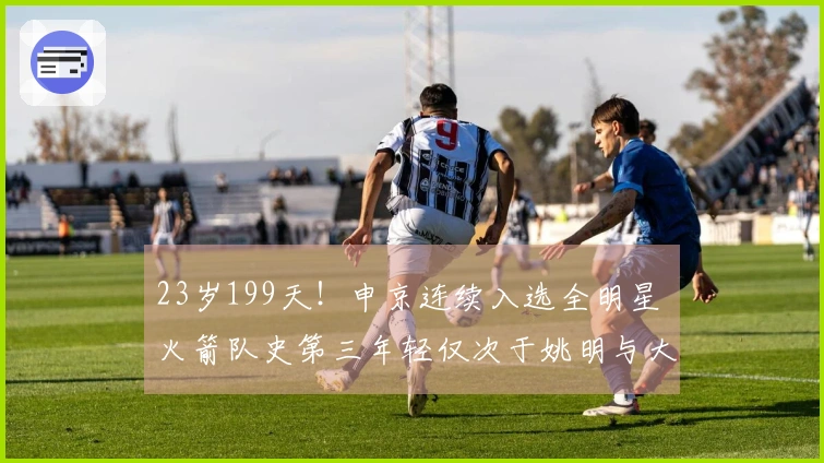 23岁199天！申京连续入选全明星 火箭队史第三年轻仅次于姚明与大梦