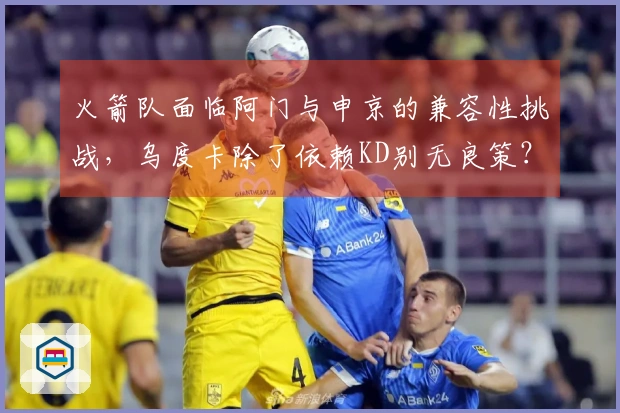 火箭队面临阿门与申京的兼容性挑战，乌度卡除了依赖KD别无良策？