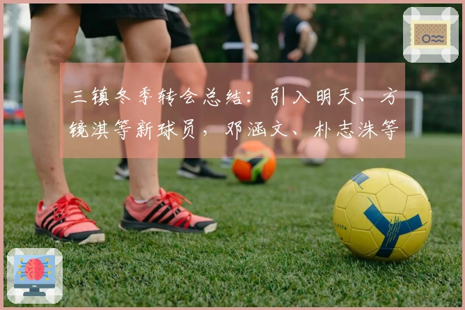 三镇冬季转会总结：引入明天、方镜淇等新球员，邓涵文、朴志洙等离开球队