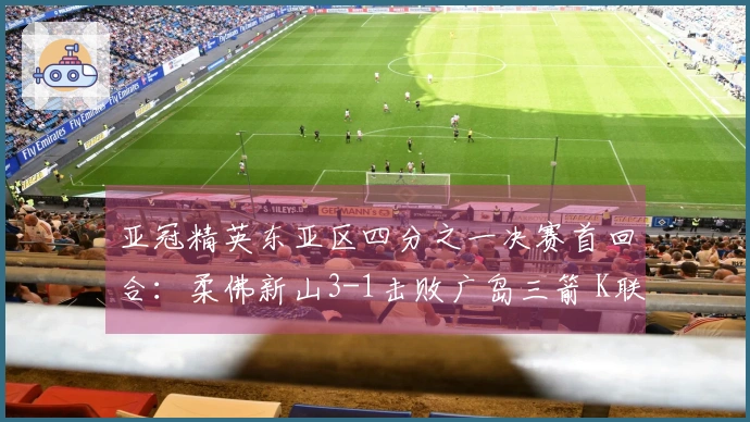 亚冠精英东亚区四分之一决赛首回合：柔佛新山3-1击败广岛三箭 K联赛未尝胜绩