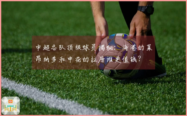 中超各队顶级球员揭秘：海港的莱昂纳多和申花的拉唐谁更值钱？