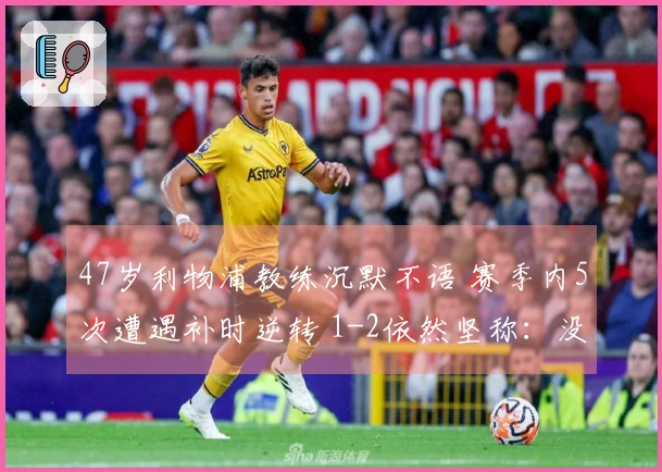47岁利物浦教练沉默不语 赛季内5次遭遇补时逆转 1-2依然坚称：没让对方得分机会