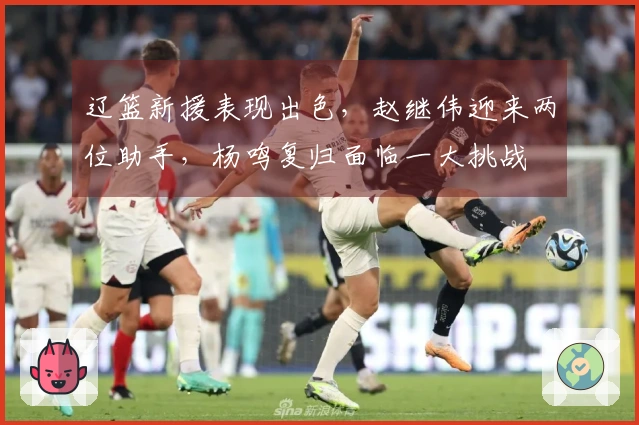 辽篮新援表现出色，赵继伟迎来两位助手，杨鸣复归面临一大挑战