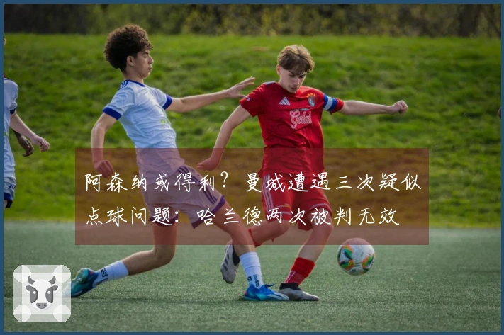 阿森纳或得利？曼城遭遇三次疑似点球问题：哈兰德两次被判无效