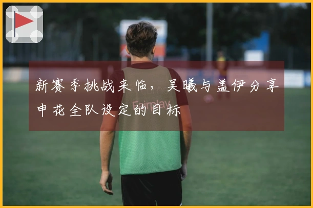 新赛季挑战来临，吴曦与盖伊分享申花全队设定的目标