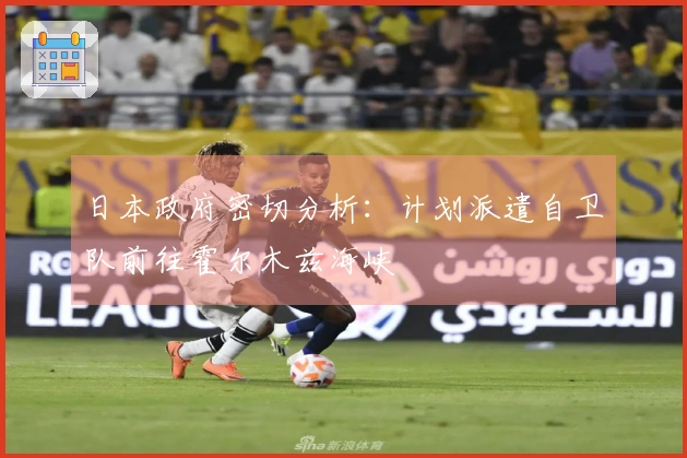 日本政府密切分析：计划派遣自卫队前往霍尔木兹海峡