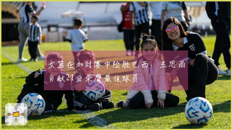 女篮在加时赛中险胜巴西，王思雨贡献21分荣膺最佳球员