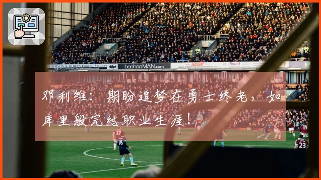 邓利维：期盼追梦在勇士终老，如库里般完结职业生涯！