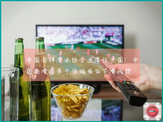 中国花样滑冰协会主席任洪国：中国花滑在多个领域面临下滑问题